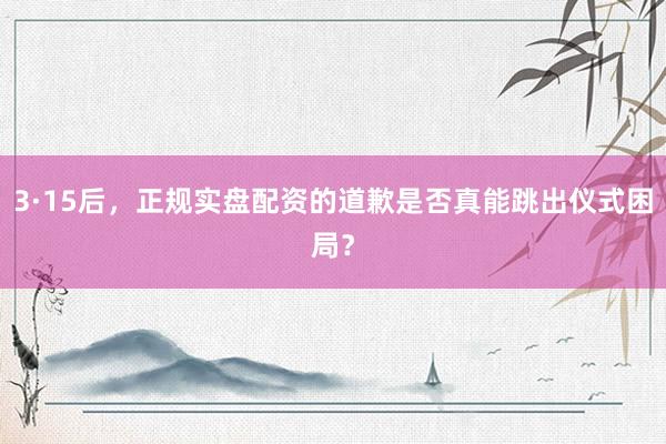 3·15后，正规实盘配资的道歉是否真能跳出仪式困局？