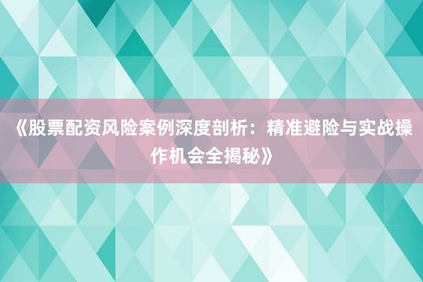 《股票配资风险案例深度剖析：精准避险与实战操作机会全揭秘》