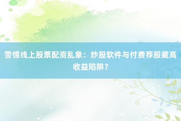 警惕线上股票配资乱象：炒股软件与付费荐股藏高收益陷阱？