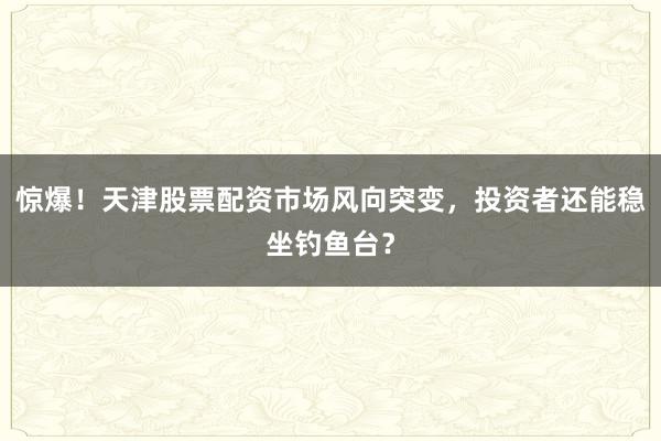 惊爆！天津股票配资市场风向突变，投资者还能稳坐钓鱼台？