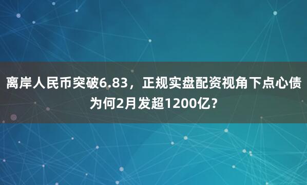 离岸人民币突破6.83，正规实盘配资视角下点心债为何2月发超1200亿？