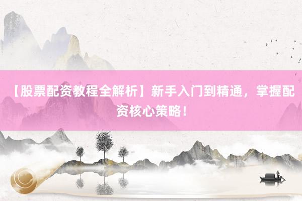 【股票配资教程全解析】新手入门到精通，掌握配资核心策略！
