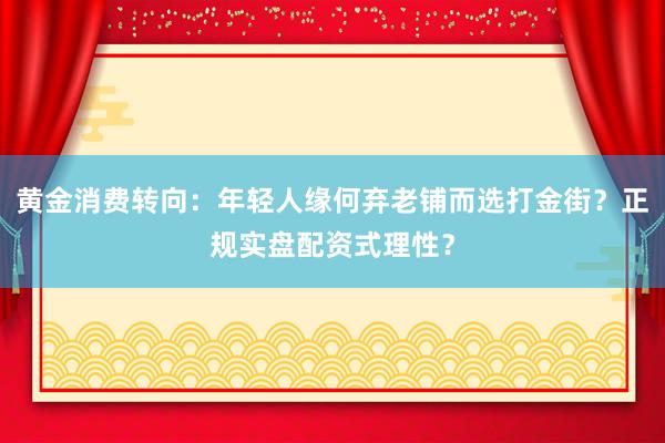 黄金消费转向：年轻人缘何弃老铺而选打金街？正规实盘配资式理性？