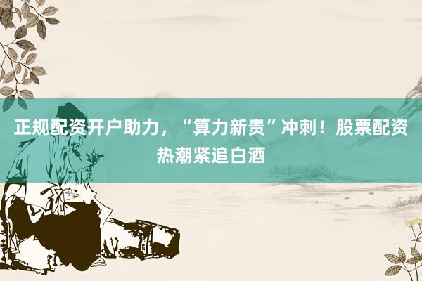 正规配资开户助力，“算力新贵”冲刺！股票配资热潮紧追白酒