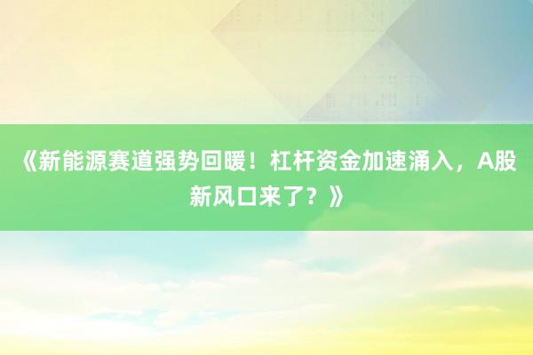 《新能源赛道强势回暖！杠杆资金加速涌入，A股新风口来了？》