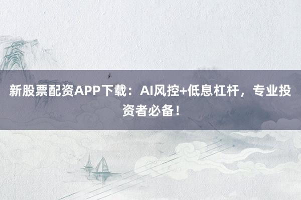 新股票配资APP下载：AI风控+低息杠杆，专业投资者必备！