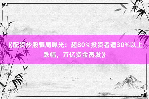 《配资炒股骗局曝光：超80%投资者遭30%以上跌幅，万亿资金蒸发》