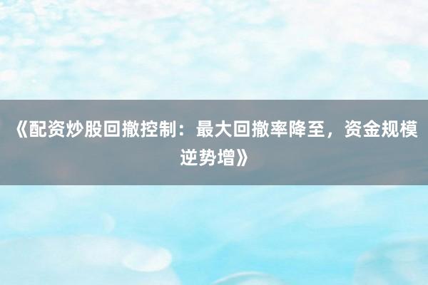 《配资炒股回撤控制：最大回撤率降至，资金规模逆势增》