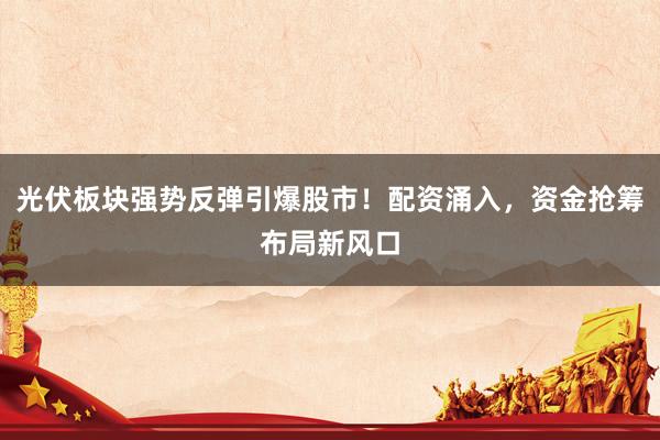 光伏板块强势反弹引爆股市！配资涌入，资金抢筹布局新风口