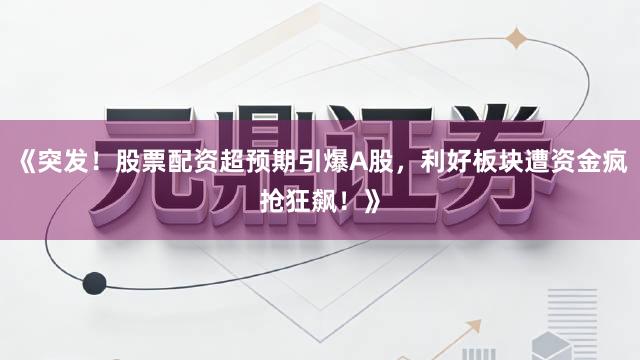 《突发！股票配资超预期引爆A股，利好板块遭资金疯抢狂飙！》