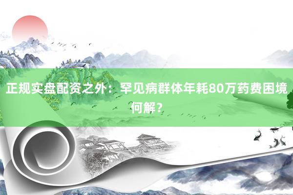 正规实盘配资之外：罕见病群体年耗80万药费困境何解？