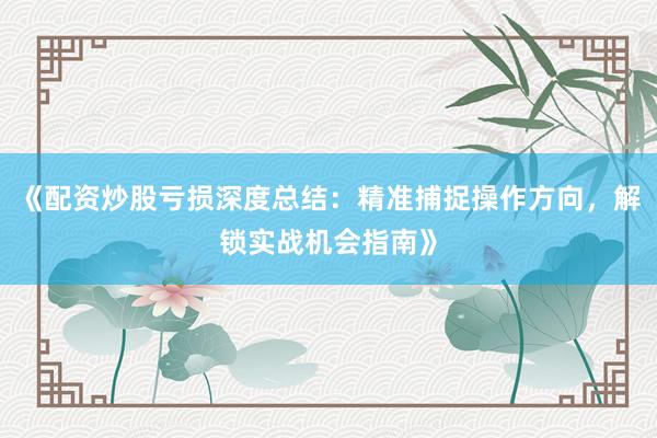 《配资炒股亏损深度总结：精准捕捉操作方向，解锁实战机会指南》