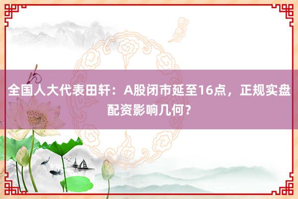全国人大代表田轩：A股闭市延至16点，正规实盘配资影响几何？