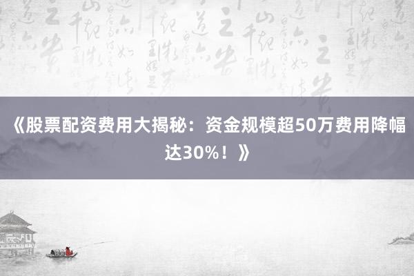 《股票配资费用大揭秘：资金规模超50万费用降幅达30%！》