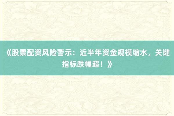 《股票配资风险警示：近半年资金规模缩水，关键指标跌幅超！》