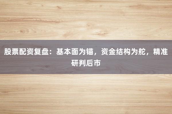 股票配资复盘：基本面为锚，资金结构为舵，精准研判后市