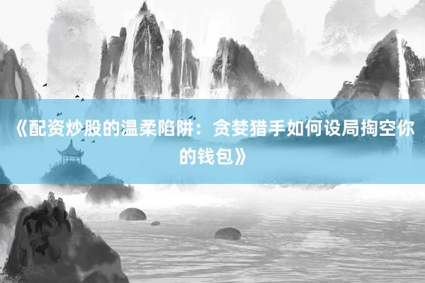 《配资炒股的温柔陷阱：贪婪猎手如何设局掏空你的钱包》