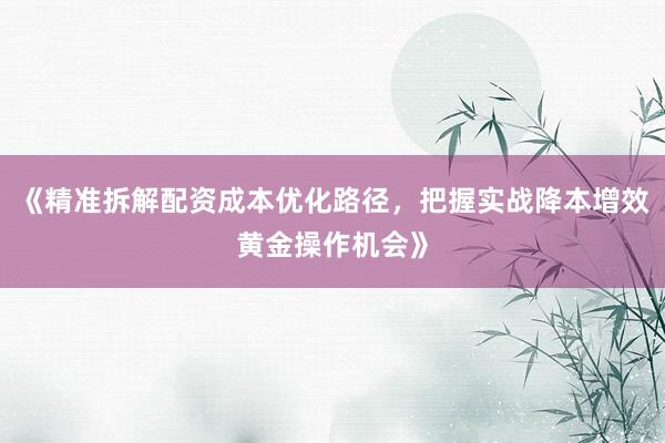 《精准拆解配资成本优化路径，把握实战降本增效黄金操作机会》