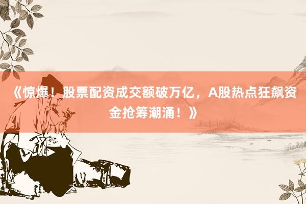 《惊爆！股票配资成交额破万亿，A股热点狂飙资金抢筹潮涌！》