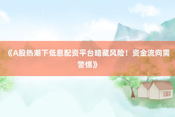 《A股热潮下低息配资平台暗藏风险！资金流向需警惕》