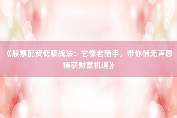 《股票配资低吸战法：它像老猎手，带你悄无声息捕获财富机遇》
