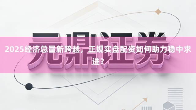 2025经济总量新跨越，正规实盘配资如何助力稳中求进？