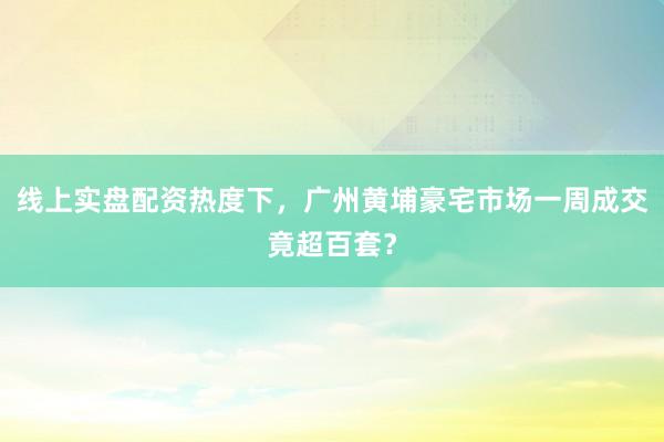 线上实盘配资热度下，广州黄埔豪宅市场一周成交竟超百套？