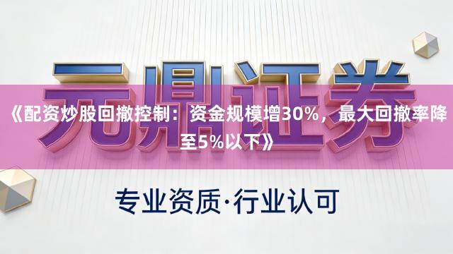 《配资炒股回撤控制：资金规模增30%，最大回撤率降至5%以下》