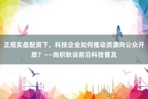 正规实盘配资下，科技企业如何推动资源向公众开放？——尚积耿谈前沿科技普及