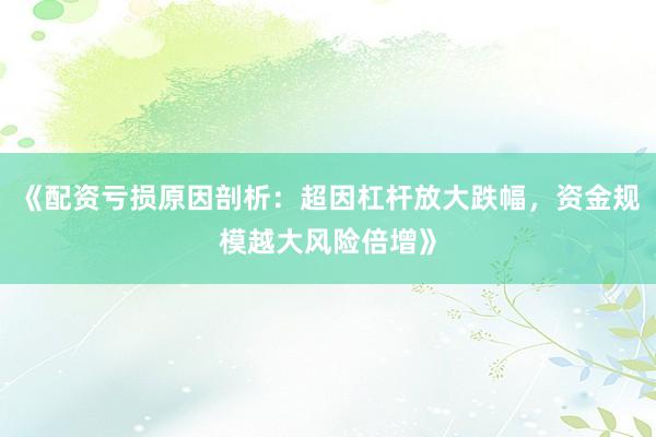 《配资亏损原因剖析：超因杠杆放大跌幅，资金规模越大风险倍增》