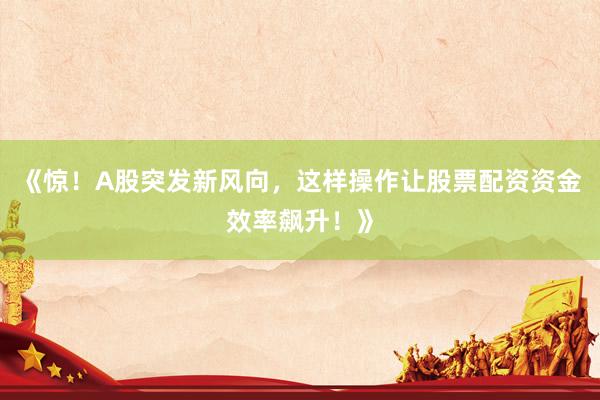 《惊！A股突发新风向，这样操作让股票配资资金效率飙升！》