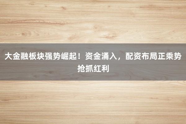 大金融板块强势崛起！资金涌入，配资布局正乘势抢抓红利