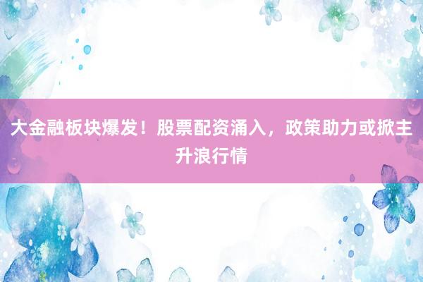 大金融板块爆发！股票配资涌入，政策助力或掀主升浪行情