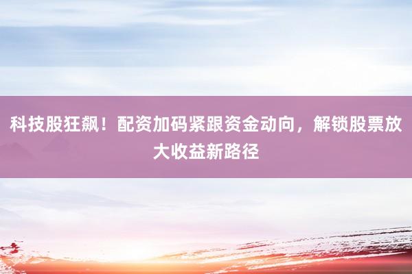 科技股狂飙！配资加码紧跟资金动向，解锁股票放大收益新路径
