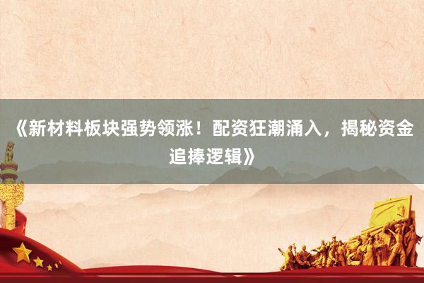 《新材料板块强势领涨！配资狂潮涌入，揭秘资金追捧逻辑》