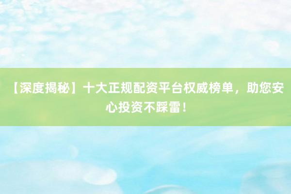 【深度揭秘】十大正规配资平台权威榜单，助您安心投资不踩雷！