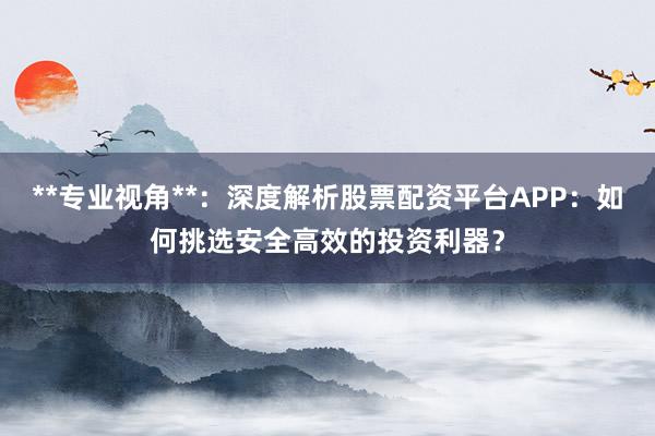 **专业视角**：深度解析股票配资平台APP：如何挑选安全高效的投资利器？
