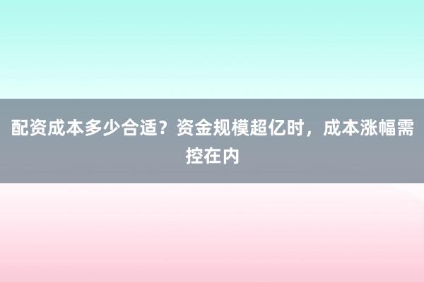 配资成本多少合适？资金规模超亿时，成本涨幅需控在内