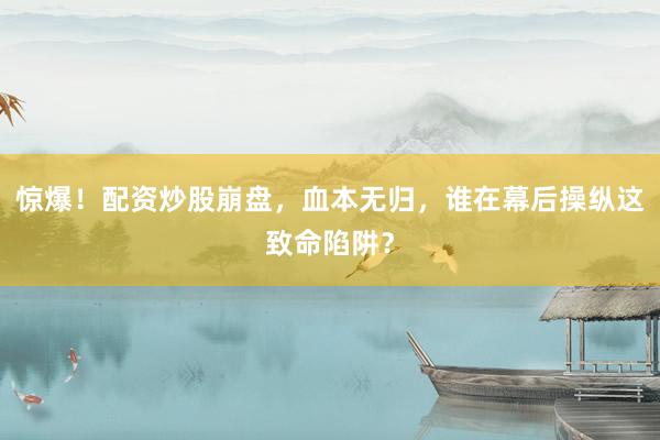 惊爆！配资炒股崩盘，血本无归，谁在幕后操纵这致命陷阱？