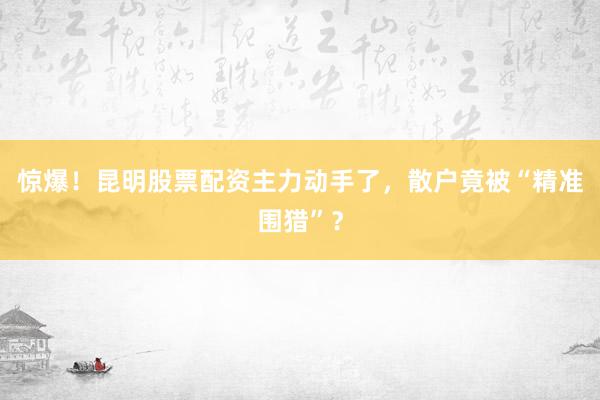 惊爆！昆明股票配资主力动手了，散户竟被“精准围猎”？