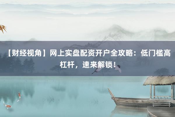 【财经视角】网上实盘配资开户全攻略：低门槛高杠杆，速来解锁！