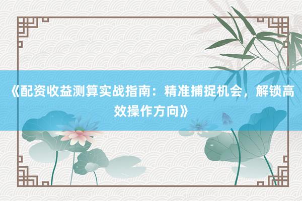 《配资收益测算实战指南：精准捕捉机会，解锁高效操作方向》