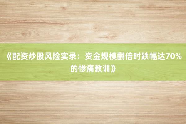 《配资炒股风险实录：资金规模翻倍时跌幅达70%的惨痛教训》