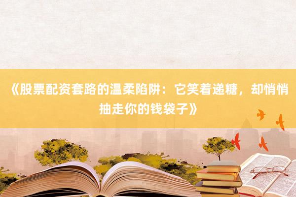 《股票配资套路的温柔陷阱：它笑着递糖，却悄悄抽走你的钱袋子》
