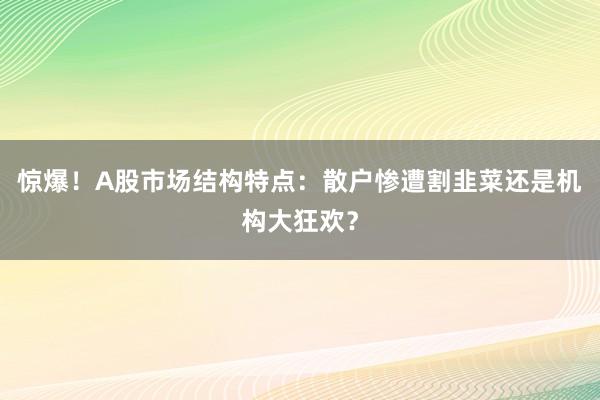 惊爆！A股市场结构特点：散户惨遭割韭菜还是机构大狂欢？