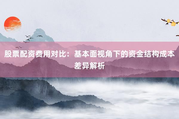 股票配资费用对比：基本面视角下的资金结构成本差异解析