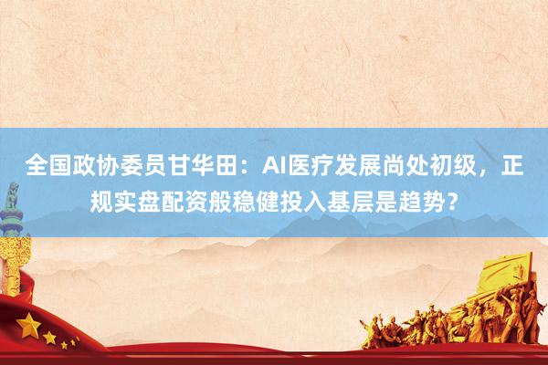 全国政协委员甘华田：AI医疗发展尚处初级，正规实盘配资般稳健投入基层是趋势？