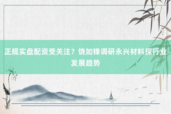 正规实盘配资受关注？饶如锋调研永兴材料探行业发展趋势