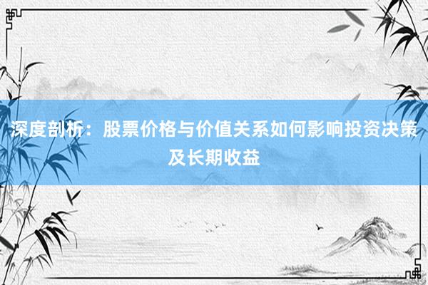 深度剖析：股票价格与价值关系如何影响投资决策及长期收益