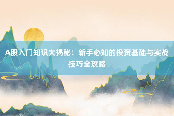 A股入门知识大揭秘！新手必知的投资基础与实战技巧全攻略
